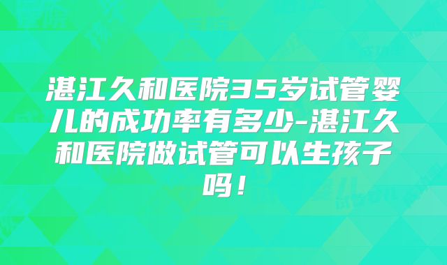 湛江久和医院35岁试管婴儿的成功率有多少-湛江久和医院做试管可以生孩子吗!