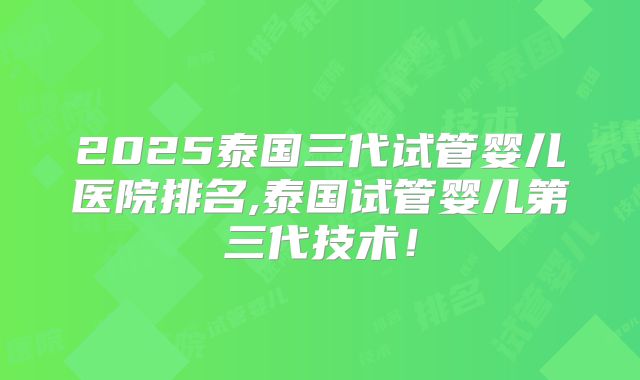 2025泰国三代试管婴儿医院排名,泰国试管婴儿第三代技术!