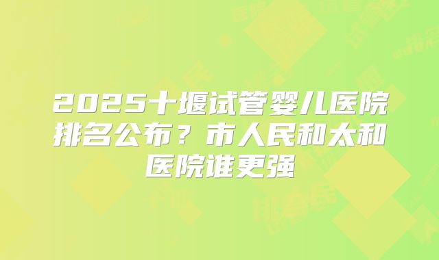 2025十堰试管婴儿医院排名公布？市人民和太和医院谁更强