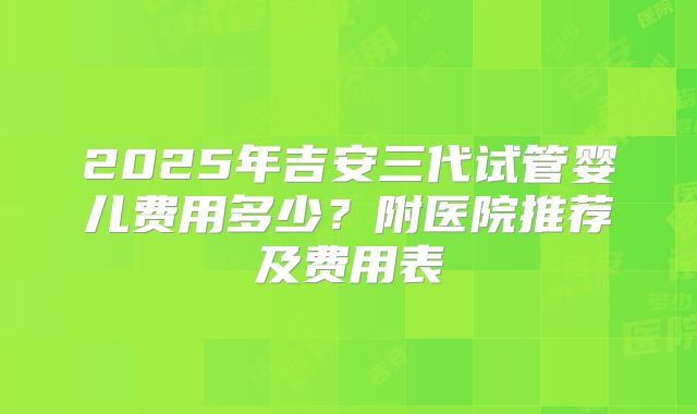 2025年吉安三代试管婴儿费用多少？附医院推荐及费用表