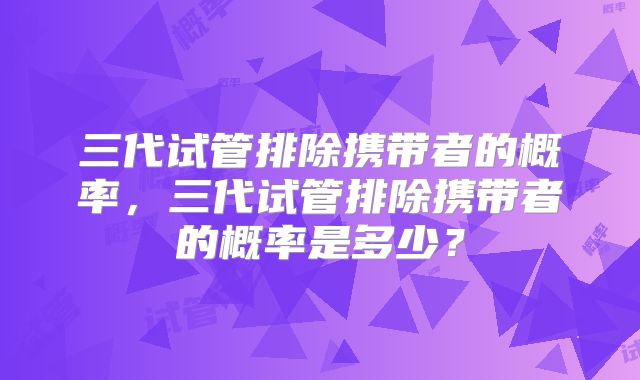 三代试管排除携带者的概率，三代试管排除携带者的概率是多少？