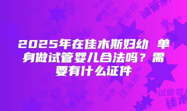 2025年在佳木斯妇幼 单身做试管婴儿合法吗？需要有什么证件
