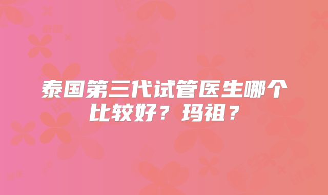 泰国第三代试管医生哪个比较好？玛祖？