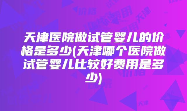 天津医院做试管婴儿的价格是多少(天津哪个医院做试管婴儿比较好费用是多少)