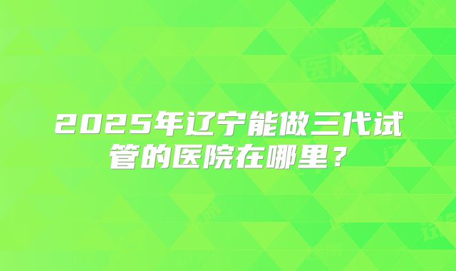2025年辽宁能做三代试管的医院在哪里？