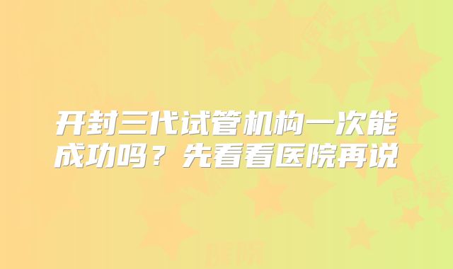 开封三代试管机构一次能成功吗?先看看医院再说