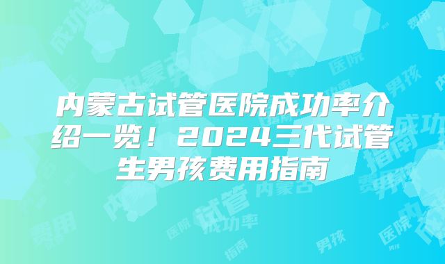 内蒙古试管医院成功率介绍一览！2024三代试管生男孩费用指南