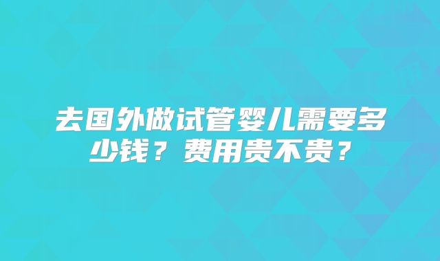 去国外做试管婴儿需要多少钱？费用贵不贵？