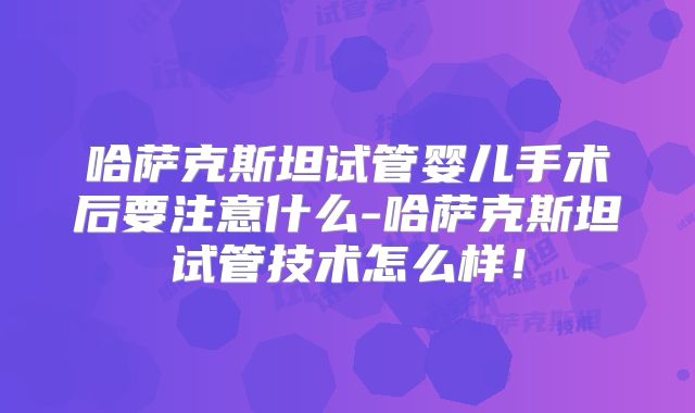 哈萨克斯坦试管婴儿手术后要注意什么-哈萨克斯坦试管技术怎么样！