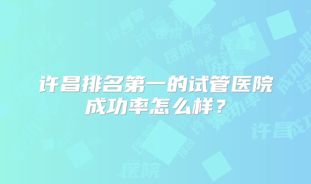 许昌排名第一的试管医院成功率怎么样？