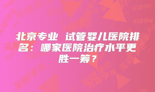 北京专业 试管婴儿医院排名：哪家医院治疗水平更胜一筹？