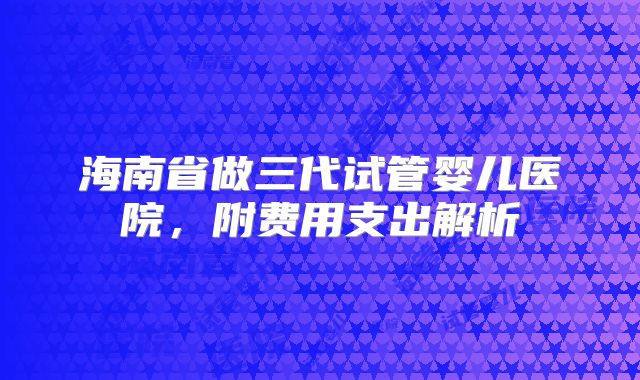 海南省做三代试管婴儿医院，附费用支出解析