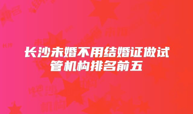 长沙未婚不用结婚证做试管机构排名前五