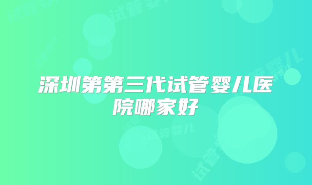 深圳第第三代试管婴儿医院哪家好