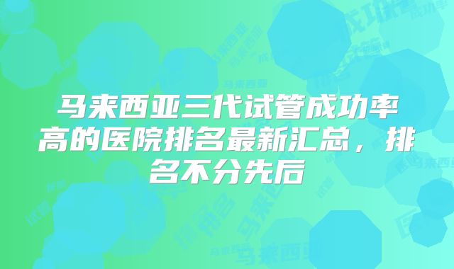 马来西亚三代试管成功率高的医院排名最新汇总，排名不分先后