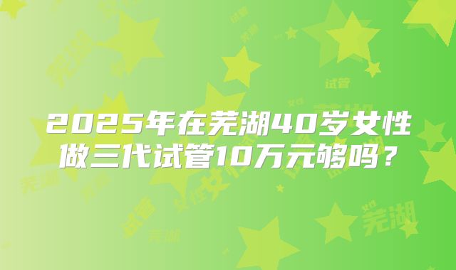 2025年在芜湖40岁女性做三代试管10万元够吗?
