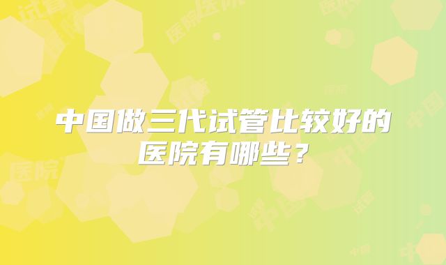 中国做三代试管比较好的医院有哪些？