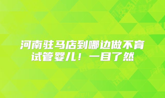 河南驻马店到哪边做不育试管婴儿！一目了然