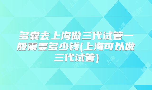 多囊去上海做三代试管一般需要多少钱(上海可以做三代试管)