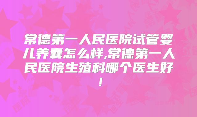 常德第一人民医院试管婴儿养囊怎么样,常德第一人民医院生殖科哪个医生好！