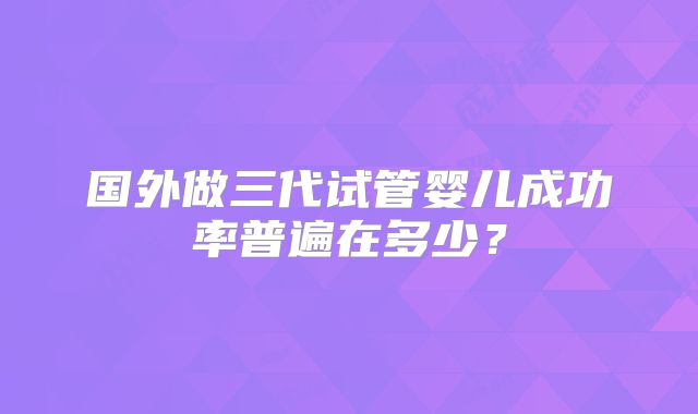 国外做三代试管婴儿成功率普遍在多少？