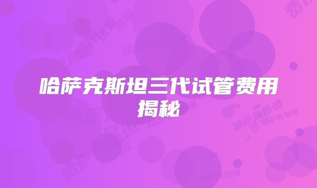 哈萨克斯坦三代试管费用揭秘