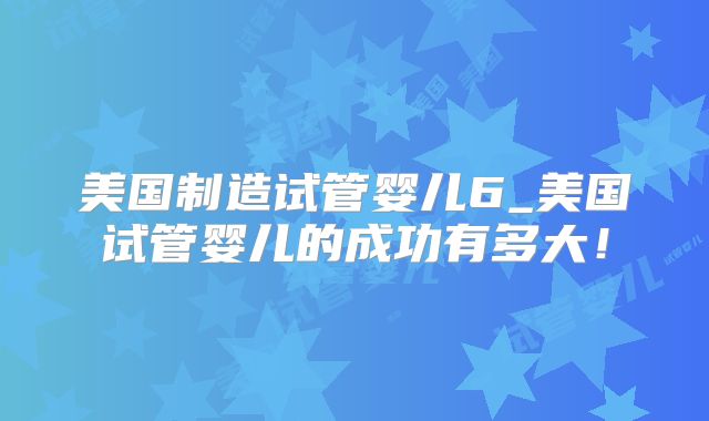 美国制造试管婴儿6_美国试管婴儿的成功有多大！