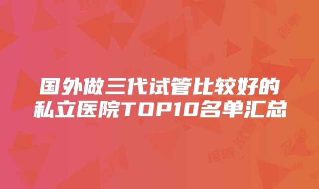 国外做三代试管比较好的私立医院TOP10名单汇总