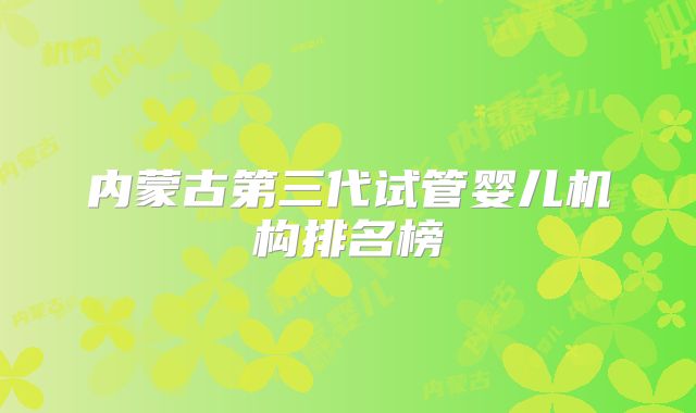 内蒙古第三代试管婴儿机构排名榜