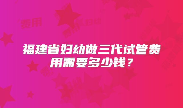 福建省妇幼做三代试管费用需要多少钱？