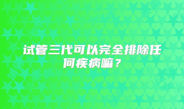 试管三代可以完全排除任何疾病嘛？
