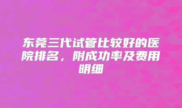 东莞三代试管比较好的医院排名，附成功率及费用明细