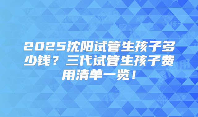 2025沈阳试管生孩子多少钱？三代试管生孩子费用清单一览！