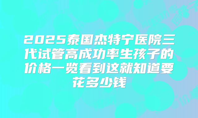 2025泰国杰特宁医院三代试管高成功率生孩子的价格一览看到这就知道要花多少钱