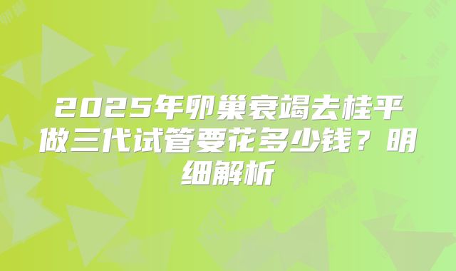 2025年卵巢衰竭去桂平做三代试管要花多少钱?明细解析