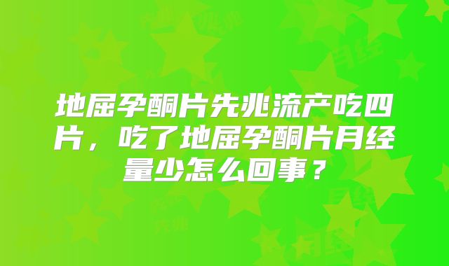 地屈孕酮片先兆流产吃四片，吃了地屈孕酮片月经量少怎么回事？