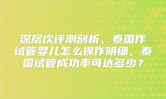 深层次评测剖析,泰国作试管婴儿怎么操作明细,泰国试管成功率可达多少?