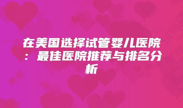 在美国选择试管婴儿医院:最佳医院推荐与排名分析