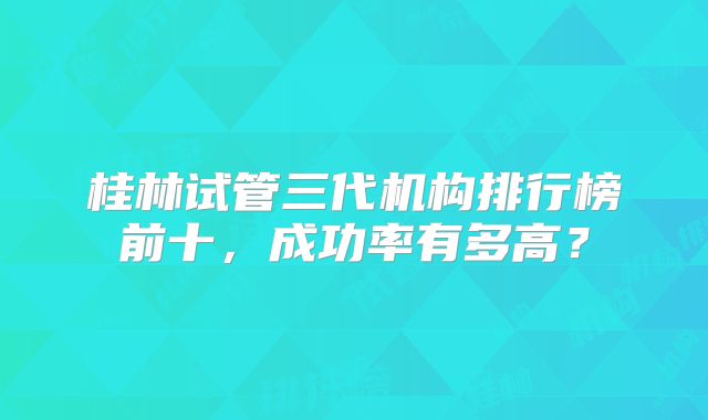 桂林试管三代机构排行榜前十,成功率有多高?