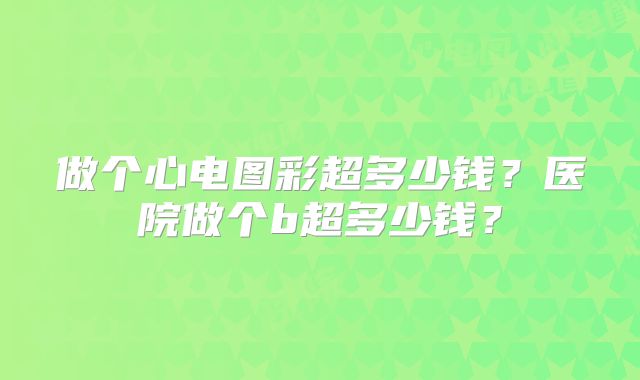做个心电图彩超多少钱?医院做个b超多少钱?