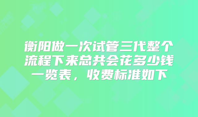衡阳做一次试管三代整个流程下来总共会花多少钱一览表，收费标准如下