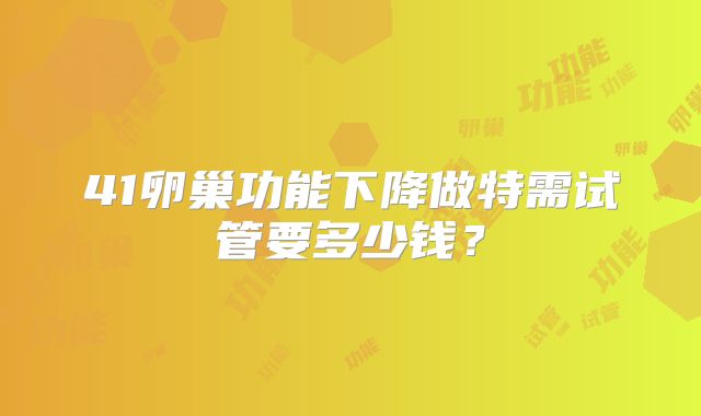 41卵巢功能下降做特需试管要多少钱？