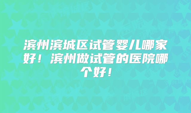 滨州滨城区试管婴儿哪家好!滨州做试管的医院哪个好!