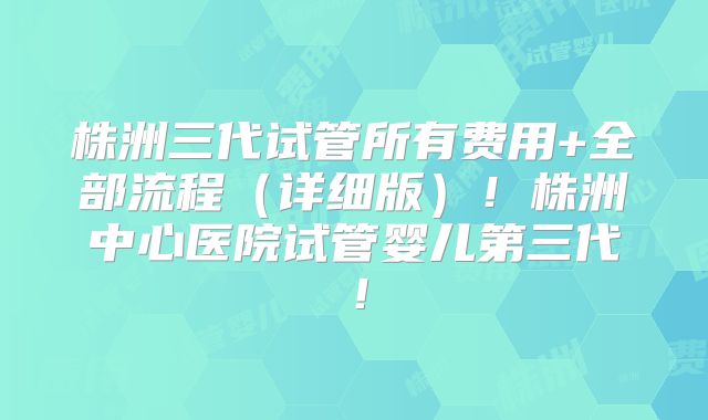 株洲三代试管所有费用+全部流程（详细版）！株洲中心医院试管婴儿第三代！