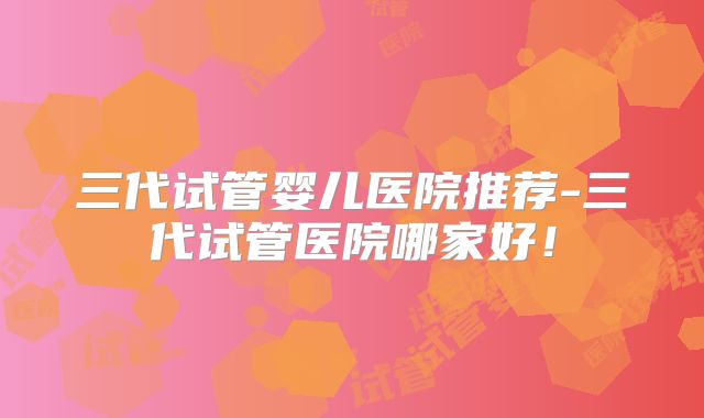 三代试管婴儿医院推荐-三代试管医院哪家好！