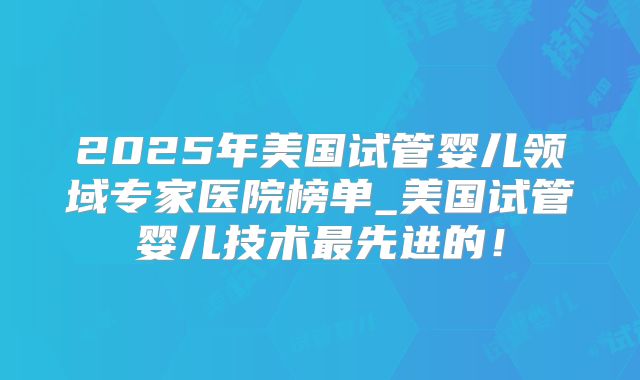 2025年美国试管婴儿领域专家医院榜单_美国试管婴儿技术最先进的！