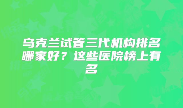 乌克兰试管三代机构排名哪家好？这些医院榜上有名