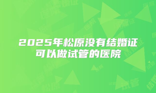 2025年松原没有结婚证可以做试管的医院