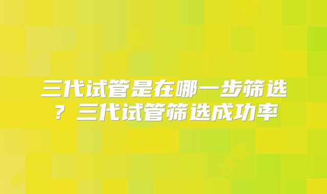 三代试管是在哪一步筛选?三代试管筛选成功率