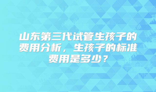 山东第三代试管生孩子的费用分析,生孩子的标准费用是多少?